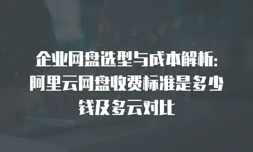 企业网盘选型与成本解析：阿里云网盘收费标准是多少钱及多云对比