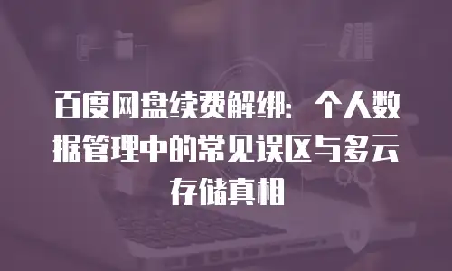 百度网盘续费解绑：个人数据管理中的常见误区与多云存储真相
