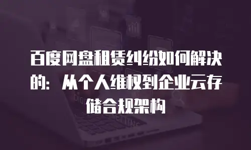 百度网盘租赁纠纷如何解决的：从个人维权到企业云存储合规架构