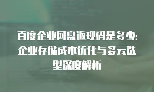 百度企业网盘返现码是多少：企业存储成本优化与多云选型深度解析