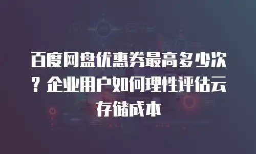 百度网盘优惠券最高多少次？企业用户如何理性评估云存储成本