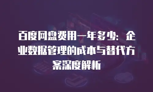 百度网盘费用一年多少：企业数据管理的成本与替代方案深度解析