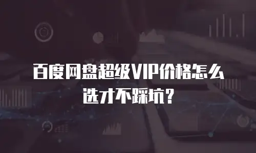 百度网盘超级VIP价格怎么选才不踩坑？
