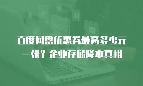 百度网盘优惠券最高多少元一张？企业存储降本真相