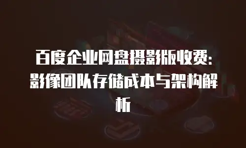 百度企业网盘摄影版收费：影像团队存储成本与架构解析