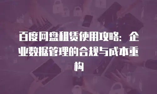 百度网盘租赁使用攻略：企业数据管理的合规与成本重构