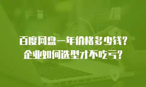 百度网盘一年价格多少钱？企业如何选型才不吃亏？