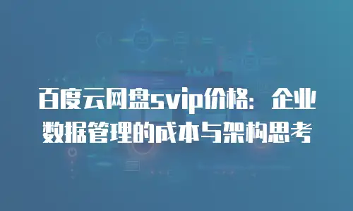 百度云网盘svip价格：企业数据管理的成本与架构思考