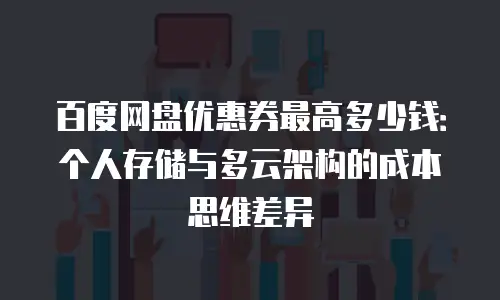 百度网盘优惠券最高多少钱：个人存储与多云架构的成本思维差异
