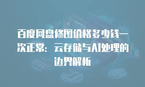 百度网盘修图价格多少钱一次正常：云存储与AI处理的边界解析