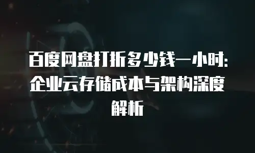 百度网盘打折多少钱一小时：企业云存储成本与架构深度解析
