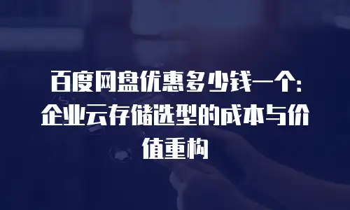 百度网盘优惠多少钱一个：企业云存储选型的成本与价值重构