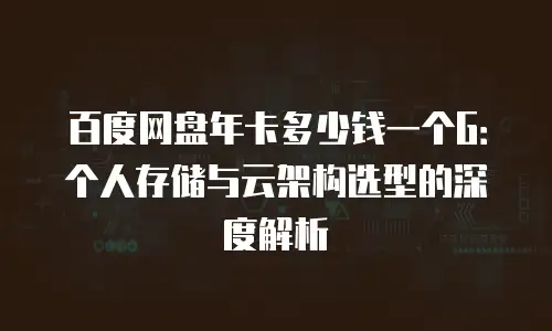 百度网盘年卡多少钱一个G：个人存储与云架构选型的深度解析