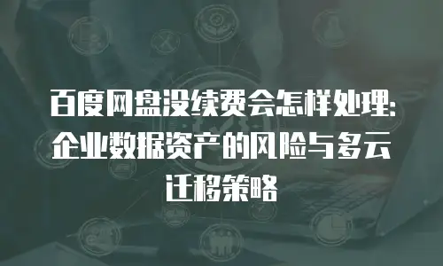 百度网盘没续费会怎样处理：企业数据资产的风险与多云迁移策略