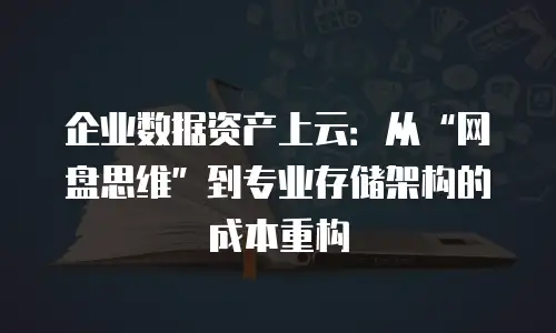 企业数据资产上云：从&ldquo;网盘思维&rdquo;到专业存储架构的成本重构
