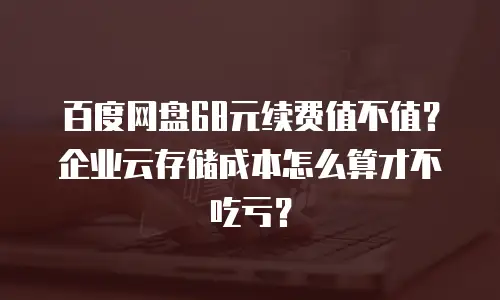 百度网盘68元续费值不值？企业云存储成本怎么算才不吃亏？