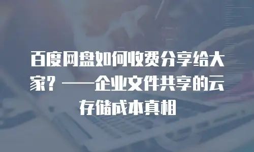 百度网盘如何收费分享给大家？&mdash;&mdash;企业文件共享的云存储成本真相