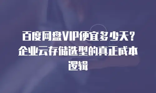 百度网盘VIP便宜多少天？企业云存储选型的真正成本逻辑