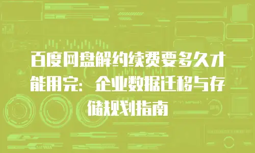 百度网盘解约续费要多久才能用完：企业数据迁移与存储规划指南