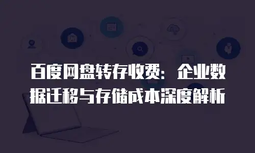 百度网盘转存收费：企业数据迁移与存储成本深度解析