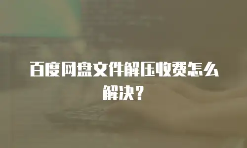 百度网盘文件解压收费怎么解决？
