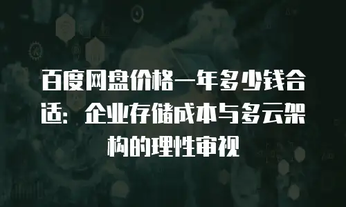 百度网盘价格一年多少钱合适：企业存储成本与多云架构的理性审视