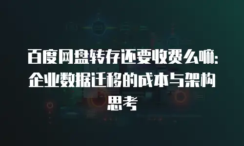 百度网盘转存还要收费么嘛：企业数据迁移的成本与架构思考