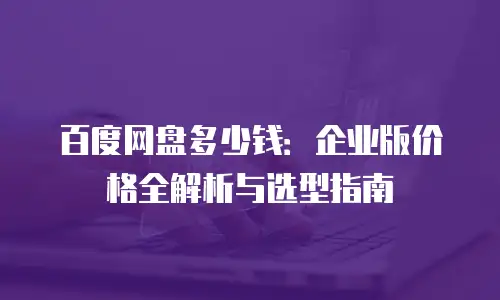 百度网盘多少钱：企业版价格全解析与选型指南