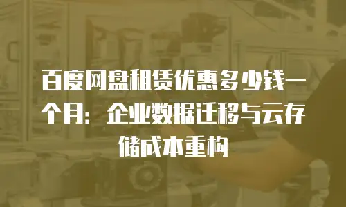 百度网盘租赁优惠多少钱一个月：企业数据迁移与云存储成本重构