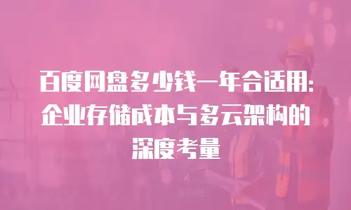 百度网盘多少钱一年合适用：企业存储成本与多云架构的深度考量