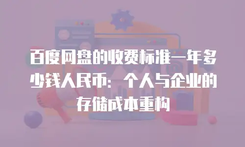 百度网盘的收费标准一年多少钱人民币：个人与企业的存储成本重构