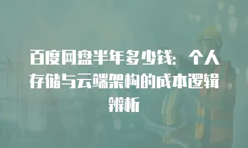 百度网盘半年多少钱：个人存储与云端架构的成本逻辑辨析