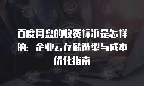 百度网盘的收费标准是怎样的：企业云存储选型与成本优化指南