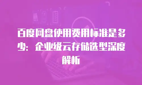 百度网盘使用费用标准是多少：企业级云存储选型深度解析