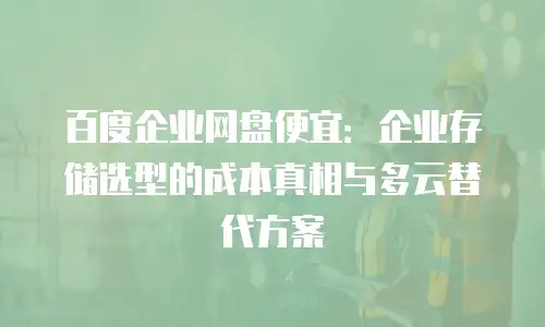 百度企业网盘便宜：企业存储选型的成本真相与多云替代方案