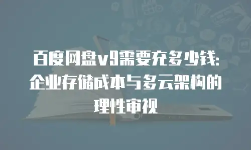 百度网盘v9需要充多少钱：企业存储成本与多云架构的理性审视