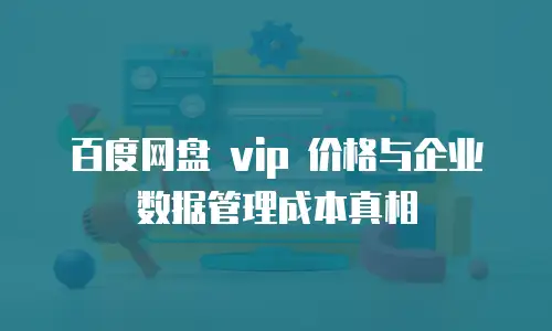 百度网盘 vip 价格与企业数据管理成本真相