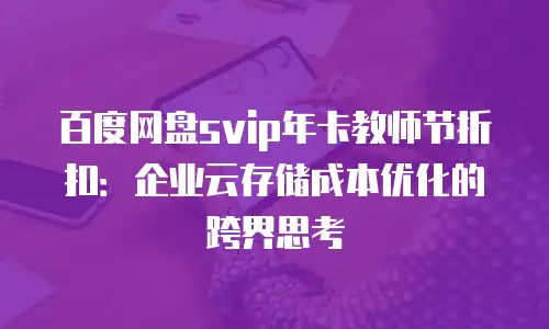 百度网盘svip年卡教师节折扣：企业云存储成本优化的跨界思考