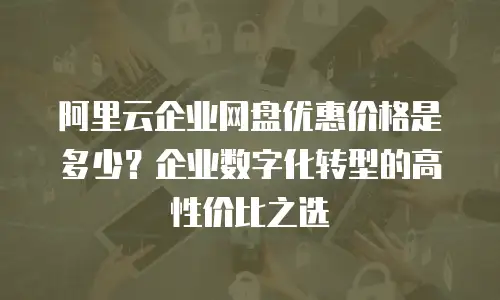 阿里云企业网盘优惠价格是多少？企业数字化转型的高性价比之选
