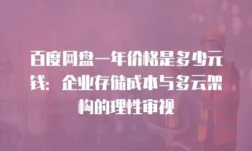 百度网盘一年价格是多少元钱：企业存储成本与多云架构的理性审视