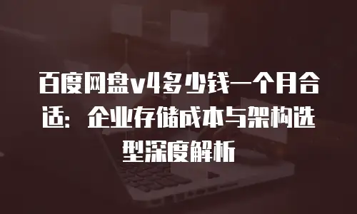 百度网盘v4多少钱一个月合适：企业存储成本与架构选型深度解析