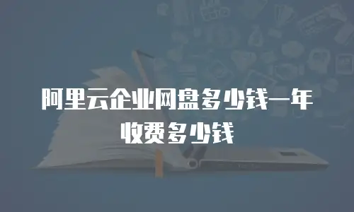 阿里云企业网盘多少钱一年收费多少钱