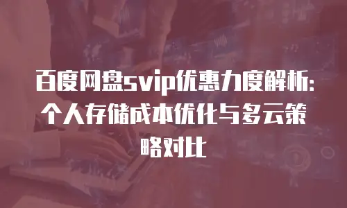 百度网盘svip优惠力度解析：个人存储成本优化与多云策略对比