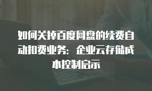 如何关掉百度网盘的续费自动扣费业务：企业云存储成本控制启示