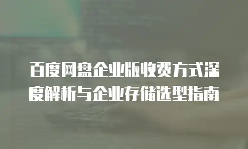 百度网盘企业版收费方式深度解析与企业存储选型指南