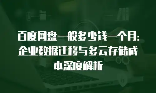 百度网盘一般多少钱一个月：企业数据迁移与多云存储成本深度解析