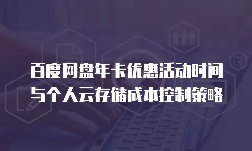 百度网盘年卡优惠活动时间与个人云存储成本控制策略