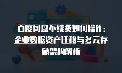 百度网盘不续费如何操作：企业数据资产迁移与多云存储架构解析