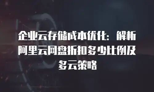 企业云存储成本优化：解析阿里云网盘折扣多少比例及多云策略