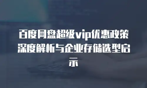 百度网盘超级vip优惠政策深度解析与企业存储选型启示